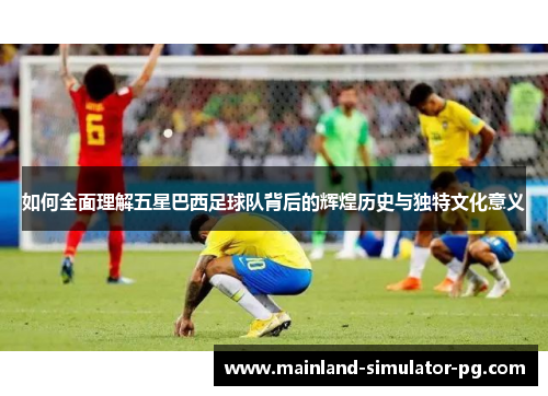 如何全面理解五星巴西足球队背后的辉煌历史与独特文化意义 如何全面理解五星巴西足球队背后的辉煌历史与独特文化意义
