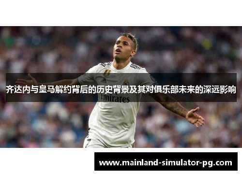 齐达内与皇马解约背后的历史背景及其对俱乐部未来的深远影响