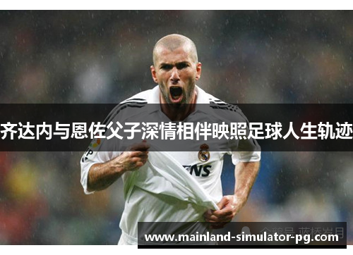 齐达内与恩佐父子深情相伴映照足球人生轨迹 齐达内与恩佐父子深情相伴映照足球人生轨迹