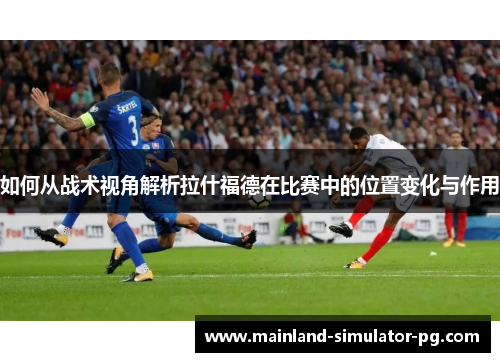 如何从战术视角解析拉什福德在比赛中的位置变化与作用