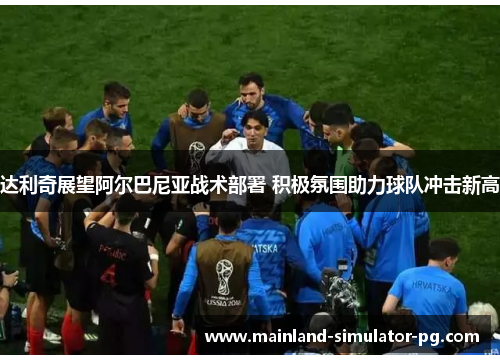 达利奇展望阿尔巴尼亚战术部署 积极氛围助力球队冲击新高 达利奇展望阿尔巴尼亚战术部署 积极氛围助力球队冲击新高