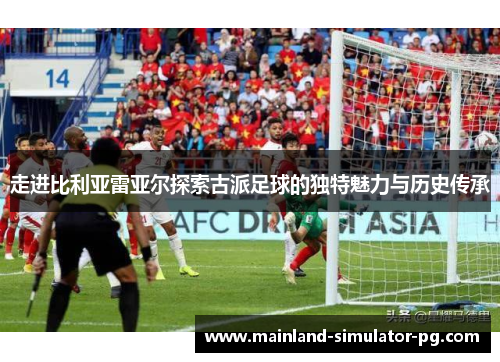 走进比利亚雷亚尔探索古派足球的独特魅力与历史传承 走进比利亚雷亚尔探索古派足球的独特魅力与历史传承