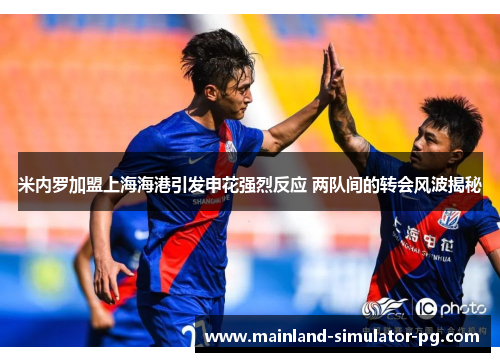 米内罗加盟上海海港引发申花强烈反应 两队间的转会风波揭秘 米内罗加盟上海海港引发申花强烈反应 两队间的转会风波揭秘
