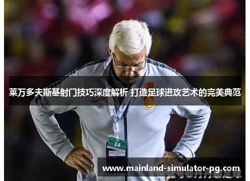 莱万多夫斯基射门技巧深度解析 打造足球进攻艺术的完美典范 莱万多夫斯基射门技巧深度解析 打造足球进攻艺术的完美典范