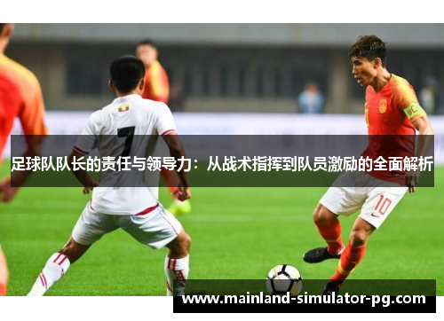 足球队队长的责任与领导力：从战术指挥到队员激励的全面解析