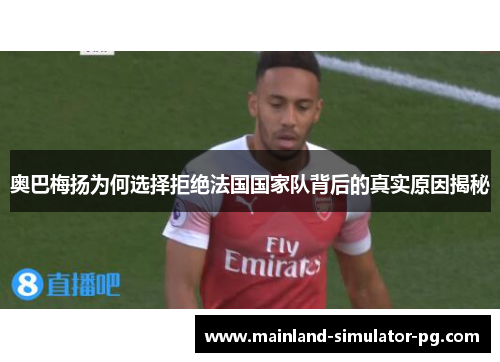 奥巴梅扬为何选择拒绝法国国家队背后的真实原因揭秘