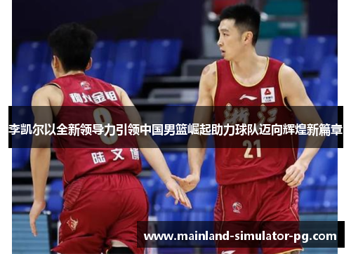 李凯尔以全新领导力引领中国男篮崛起助力球队迈向辉煌新篇章