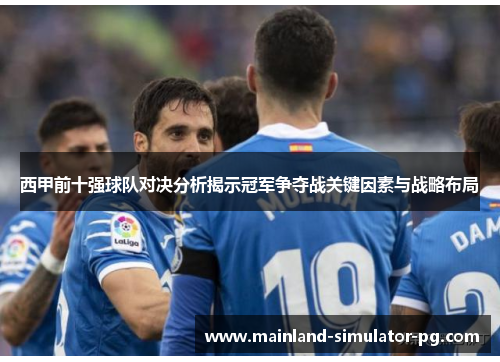 西甲前十强球队对决分析揭示冠军争夺战关键因素与战略布局