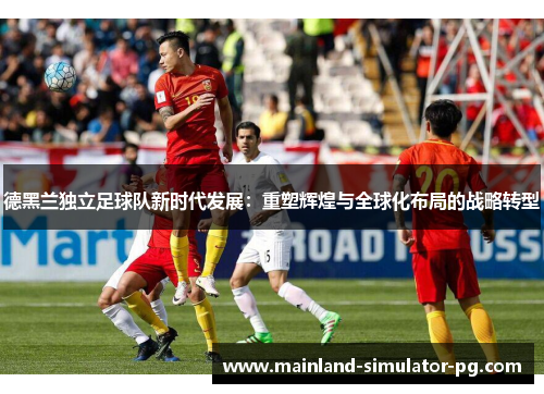 德黑兰独立足球队新时代发展:重塑辉煌与全球化布局的战略转型 德黑兰独立足球队新时代发展:重塑辉煌与全球化布局的战略转型