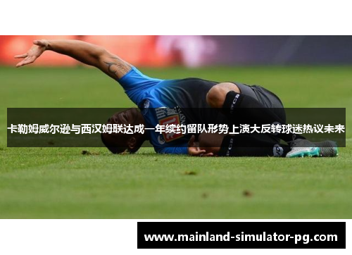 卡勒姆威尔逊与西汉姆联达成一年续约留队形势上演大反转球迷热议未来