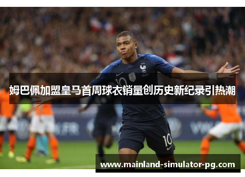 姆巴佩加盟皇马首周球衣销量创历史新纪录引热潮