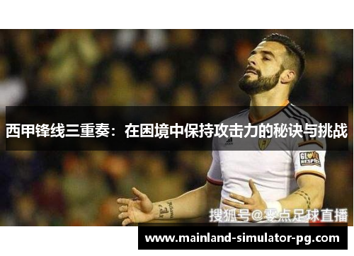 西甲锋线三重奏:在困境中保持攻击力的秘诀与挑战 西甲锋线三重奏:在困境中保持攻击力的秘诀与挑战