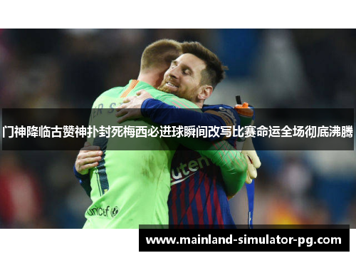 门神降临古赞神扑封死梅西必进球瞬间改写比赛命运全场彻底沸腾 门神降临古赞神扑封死梅西必进球瞬间改写比赛命运全场彻底沸腾
